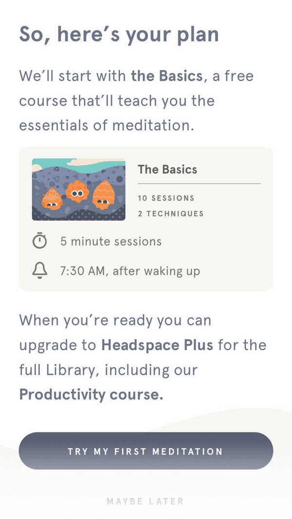 Итак, план такой. Начнешь с базового курса: он бесплатный, и с его помощью освоишь основы медитации. Базовый курс: 10 сессий, 2 техники. Длительность сессии — 5 минут. Начало в 7.30, после пробуждения. Как только почувствуешь, что готов перейти на следующий уровень, можешь перейти на план Headspace Plus и открыть доступ ко всей библиотеке материалов, включая наш курс, посвященный продуктивности. CTA: «Начать мою первую медитацию»